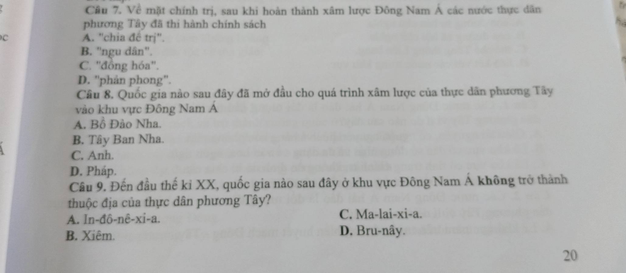 Về mặt chính trị, sau khi hoàn thành xâm lược Đông Nam Á các nước thực dân
phương Tây đã thi hành chính sách
C A. ''chia đề trị''.
B. ''ngu dân''.
C. ''đồng hóa''.
D. ''phản phong''.
Câu 8. Quốc gia nào sau đây đã mở đầu cho quá trình xâm lược của thực dân phương Tây
vào khu vực Đông Nam Á
A. Bồ Đào Nha.
B. Tây Ban Nha.
C. Anh.
D. Pháp.
Câu 9. Đến đầu thế kỉ XX, quốc gia nào sau đây ở khu vực Đông Nam Á không trở thành
thuộc địa của thực dân phương Tây?
A. In-đô-nê-xi-a.
C. Ma-lai-xi-a.
B. Xiêm.
D. Bru-nây.
20