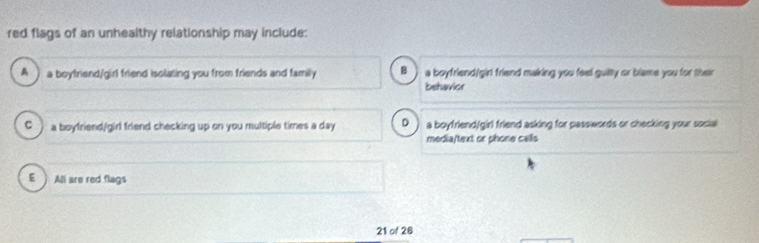 red flags of an unhealthy relationship may include:
A ) a boyfriend/girl friend isolating you from friends and family B a boyfriend/girl friend making you feel guilty or blame you for their
behavior
C ) a boyfriend/girl friend checking up on you multiple times a day D ) a boyfriend/girl friend asking for passwords or checking your social
media/text or phone calls
E ) All are red flags
21 of 26