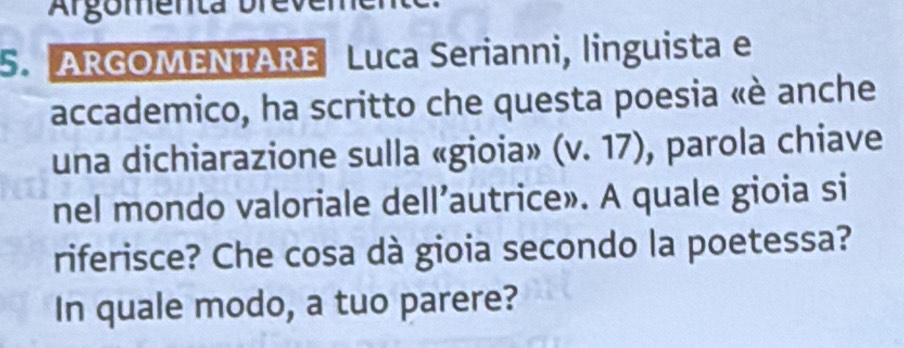 Argomen a bn 
5. ARGOMENTARE Luca Serianni, linguista e 
accademico, ha scritto che questa poesia «è anche 
una dichiarazione sulla «gioia» (v.17) , parola chiave 
nel mondo valoriale dell’autrice». A quale gioia si 
riferisce? Che cosa dà gioia secondo la poetessa? 
In quale modo, a tuo parere?