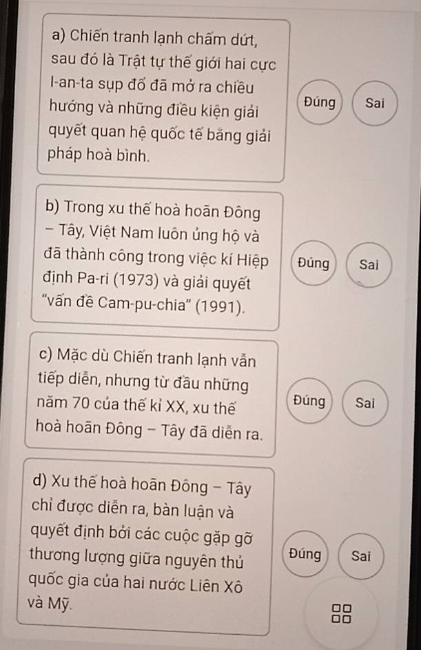 Chiến tranh lạnh chấm dứt,
sau đó là Trật tự thế giới hai cực
I-an-ta sụp đổ đã mở ra chiều
hướng và những điều kiện giải Đúng Sai
quyết quan hệ quốc tế băng giải
pháp hoà bình.
b) Trong xu thế hoà hoān Đông
- Tây, Việt Nam luôn ủng hộ và
đã thành công trong việc kí Hiệp Đúng Sai
định Pa-ri (1973) và giải quyết
''vấn đề Cam-pu-chia'' (1991).
c) Mặc dù Chiến tranh lạnh vẫn
tiếp diễn, nhưng từ đầu những
năm 70 của thế kỉ XX, xu thế Đúng Sai
hoà hoãn Đông - Tây đã diễn ra.
d) Xu thế hoà hoãn Đông - Tây
chỉ được diễn ra, bàn luận và
quyết định bởi các cuộc gặp gỡ
thương lượng giữa nguyên thủ Đúng Sai
quốc gia của hai nước Liên Xô
và Mỹ.