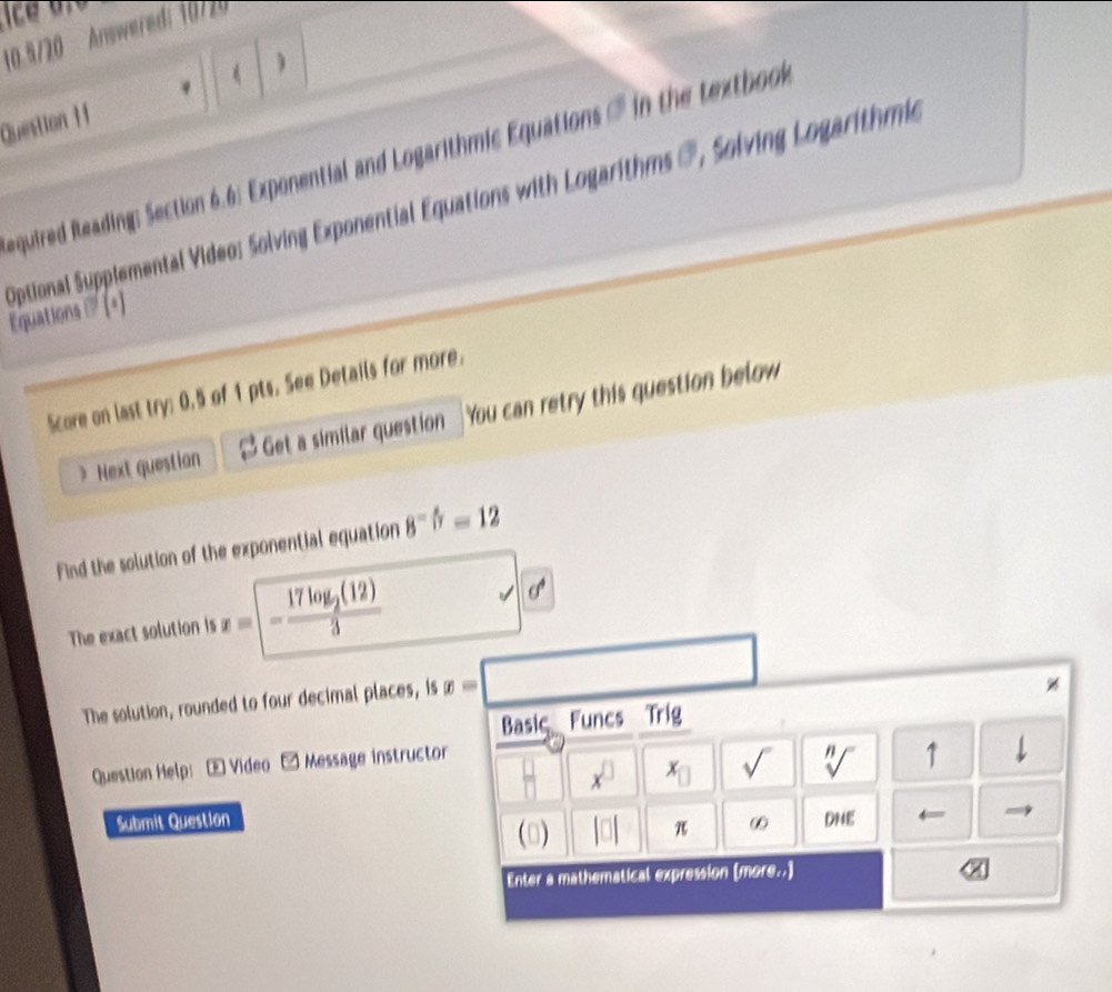 10.5720 Answeredi 10725 
( ) 
Question I f 
equired Reading: Section 6.6: Exponential and Logarithmic Equations in the textbo 
Optional Supplemental Video: Solving Exponential Equations with Logarithms @, Solving Logarithma 
Equations '' (*) 
Score on last try: 0.5 of 1 pts. See Details for more. 
Next question Get a similar question You can retry this question below 
find the solution of the exponential equation 8^(-frac 4)7=12
The exact solution is x= -frac 17log _2(12)3
overline  □ □
The solution, rounded to four decimal places, is x=
Basic Funcs Trig
x^(□) x_□  sqrt() sqrt[n]() 1 
Question Help:- Video □ Message instructor 
Submit Question ∞ DNE ← 
(□) beginvmatrix □ endvmatrix π 
Enter a mathematical expression (more..)