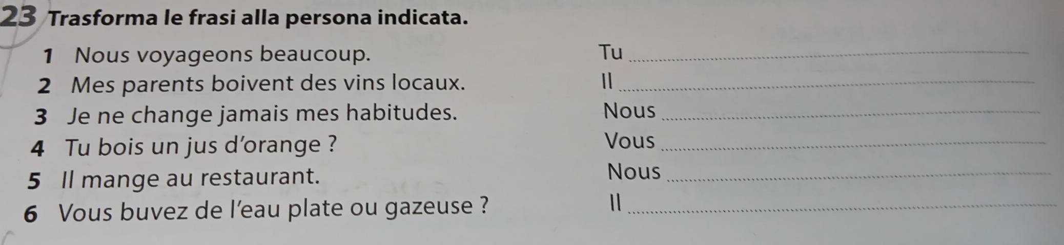 Trasforma le frasi alla persona indicata. 
1 Nous voyageons beaucoup. Tu_ 
2 Mes parents boivent des vins locaux. 1_ 
3 Je ne change jamais mes habitudes. Nous_ 
4 Tu bois un jus d'orange ? 
Vous_ 
5 Il mange au restaurant. Nous_ 
6 Vous buvez de l’eau plate ou gazeuse ?_