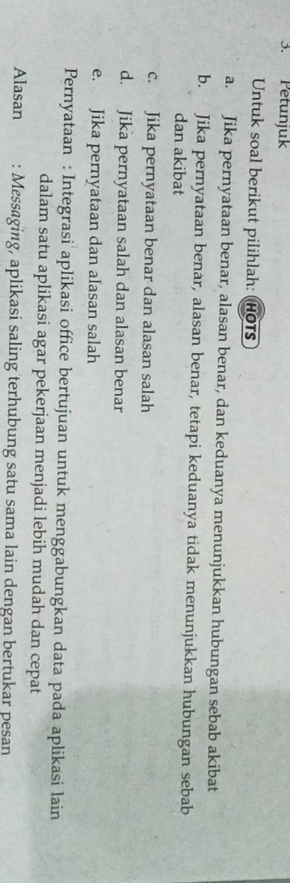 Petunjuk 
Untuk soal berikut pilihlah: (HOTs 
a. Jika pernyataan benar, alasan benar, dan keduanya menunjukkan hubungan sebab akibat 
b. Jika pernyataan benar, alasan benar, tetapi keduanya tidak menunjukkan hubungan sebab 
dan akibat 
c. Jika pernyataan benar dan alasan salah 
d. Jika pernyataan salah dan alasan benar 
e. Jika pernyataan dan alasan salah 
Pernyataan : Integrasi aplikasi office bertujuan untuk menggabungkan data pada aplikasi lain 
dalam satu aplikasi agar pekerjaan menjadi lebih mudah dan cepat 
Alasan : Messaging, aplikasi saling terhubung satu sama lain dengan bertukar pesan