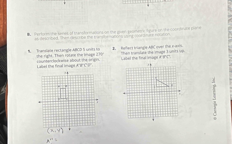 Perform the series of transformations on the given geometric figure on the coordinate plane 
as described. Then describe the transformations using coordinate notation. 
1. Translate rectangle ABCD 5 units to 2. Reflect triangle ABC over the x-axis. 
the right. Then rotate the image 270° Then translate the image 3 units up. 
counterclockwise about the origin. Label the final image A''B''C''. 
Label the final image A''B''C''D''.