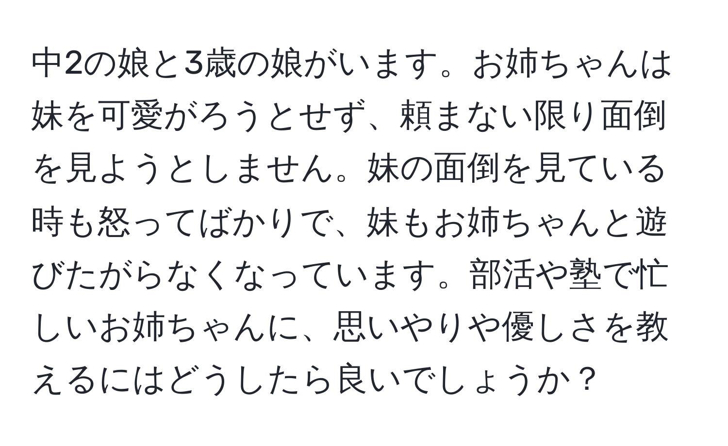 中2の娘と3歳の娘がいます。お姉ちゃんは妹を可愛がろうとせず、頼まない限り面倒を見ようとしません。妹の面倒を見ている時も怒ってばかりで、妹もお姉ちゃんと遊びたがらなくなっています。部活や塾で忙しいお姉ちゃんに、思いやりや優しさを教えるにはどうしたら良いでしょうか？