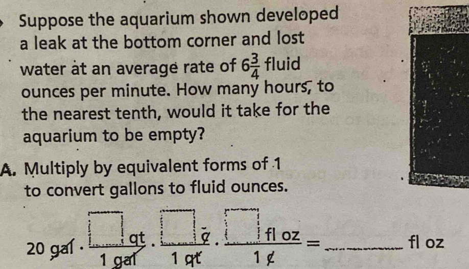 Suppose the aquarium shown developed
a leak at the bottom corner and lost
water at an average rate of 6 3/4  E luid
ounces per minute. How many hours, to
the nearest tenth, would it take for the
aquarium to be empty?
A. Multiply by equivalent forms of 1
to convert gallons to fluid ounces.
_ 20gaf· frac □ _