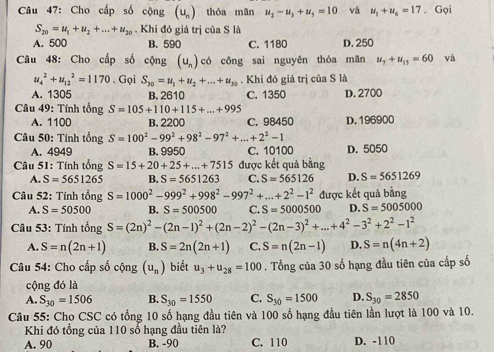 Cho cấp số cộng (u_n) thỏa mãn u_2-u_3+u_5=10 và u_1+u_6=17. Gọi
S_20=u_1+u_2+...+u_20. Khi đó giá trị của S là
A. 500 B. 590 C. 1180 D. 250
Câu 48: Cho cấp số cộng (u_n) có công sai nguyên thỏa mãn u_7+u_15=60 và
u_4^(2+u_(12)^2=1170. Gọi S_30)=u_1+u_2+...+u_30. Khi đó giá trị của S là
A. 1305 B. 2610 C. 1350 D. 2700
* Câu 49: Tính tổng S=105+110+115+...+995
A. 1100 B. 2200 C. 98450 D. 196900
* Câu 50: Tính tổng S=100^2-99^2+98^2-97^2+...+2^2-1
A. 4949 B. 9950 C. 10100 D. 5050
Câu 51: Tính tổng S=15+20+25+...+7515 được kết quả bằng
A. S=5651265 B. S=5651263 C. S=565126 D. S=5651269
Câu 52: Tính tồng S=1000^2-999^2+998^2-997^2+...+2^2-1^2 được kết quả bằng
A. S=50500 B. S=500500 C. S=5000500 D. S=5005000
Câu 53: Tính tổng S=(2n)^2-(2n-1)^2+(2n-2)^2-(2n-3)^2+...+4^2-3^2+2^2-1^2
A. S=n(2n+1) B. S=2n(2n+1) C. S=n(2n-1) D. S=n(4n+2)
Câu 54: Cho cấp số chat Qng(u_n) biết u_3+u_28=100. Tổng của 30 số hạng đầu tiên của cấp số
cộng đó là
A. S_30=1506 B. S_30=1550 C. S_30=1500 D. S_30=2850
Câu 55: Cho CSC có tổng 10 số hạng đầu tiên và 100 số hạng đầu tiên lần lượt là 100 và 10.
Khi đó tổng của 110 số hạng đầu tiên là?
A. 90 B. -90 C. 110 D. -110