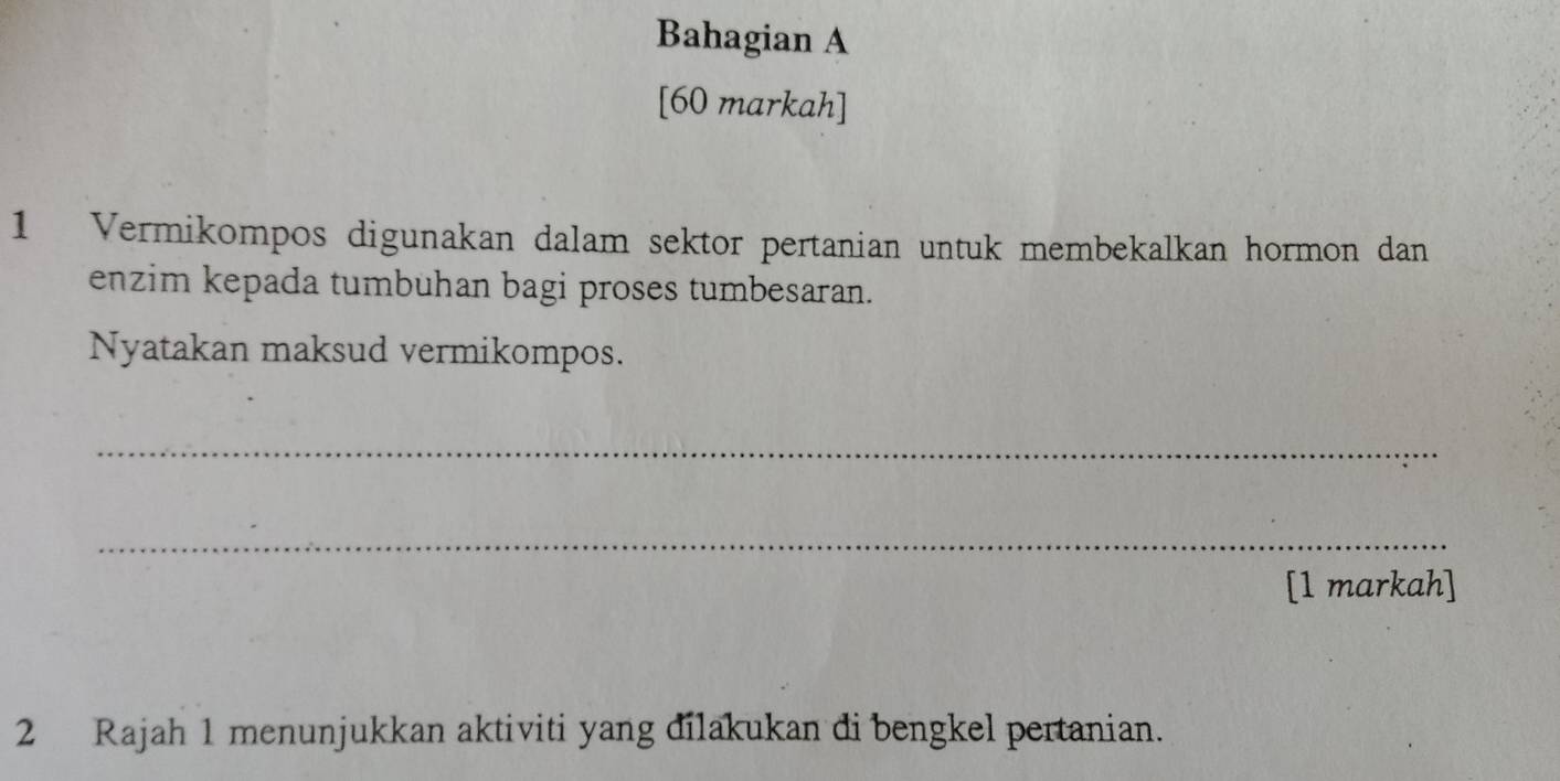 Bahagian A 
[60 markah] 
1 Vermikompos digunakan dalam sektor pertanian untuk membekalkan hormon dan 
enzim kepada tumbuhan bagi proses tumbesaran. 
Nyatakan maksud vermikompos. 
_ 
_ 
[1 markah] 
2 Rajah 1 menunjukkan aktiviti yang dilakukan di bengkel pertanian.