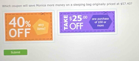 Which coupon will save Monica more money on a sleeping bag originally priced at $57.40?
$25 .00
one purchase
40% item ! OFF of $50 or more 
any 
OFF 
Submit