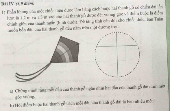 Bài IV. (3,0 điểm) 
1) Phần khung của một chiếc diều được làm bằng cách buộc hai thanh goverline overline 0 có chiều dài lần 
lượt là 1,2 m và 1,3 m sao cho hai thanh ; y Ở được đặt vuông góc và điểm buộc là điểm 
chính giữa của thanh ngắn (hình dưới). Để tăng tính cân đối cho chiếc diều, bạn Tuấn 
muốn bốn đầu của hai thanh gỗ đều nằm trên một đường tròn. 
a) Chứng minh rằng mỗi đầu của thanh goverline overline 0 ngắn nhìn hai đầu của thanh go dài dưới một 
góc vuông. 
b) Hỏi điểm buộc hai thanh gỗ cách mỗi đầu của thanh go dài là bao nhiêu mét?