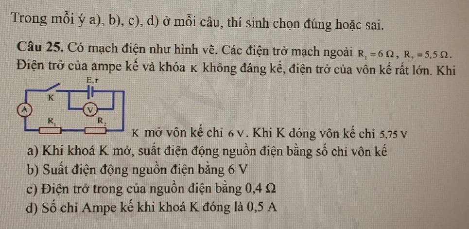 Trong mỗi ý a), b), c), d) ở mỗi câu, thí sinh chọn đúng hoặc sai.
Câu 25. Có mạch điện như hình vẽ. Các điện trở mạch ngoài R_1=6Omega ,R_2=5,5Omega .
Điện trở của ampe kế và khóa κ không đáng kể, điện trở của vôn kế rất lớn. Khi
K mở vôn kế chỉ 6 v . Khi K đóng vôn kế chỉ 5,75 V
a) Khi khoá K mở, suất điện động nguồn điện bằng số chỉ vôn kế
b) Suất điện động nguồn điện bằng 6 V
c) Điện trở trong của nguồn điện bằng 0,4 Ω
d) Số chi Ampe kế khi khoá K đóng là 0,5 A