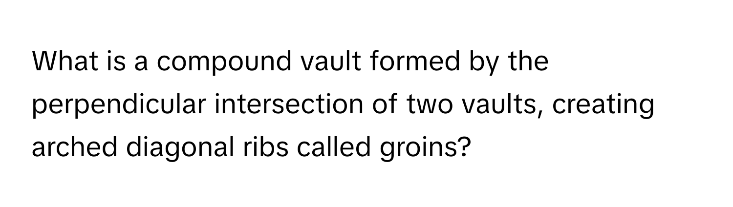 What is a compound vault formed by the perpendicular intersection of two vaults, creating arched diagonal ribs called groins?