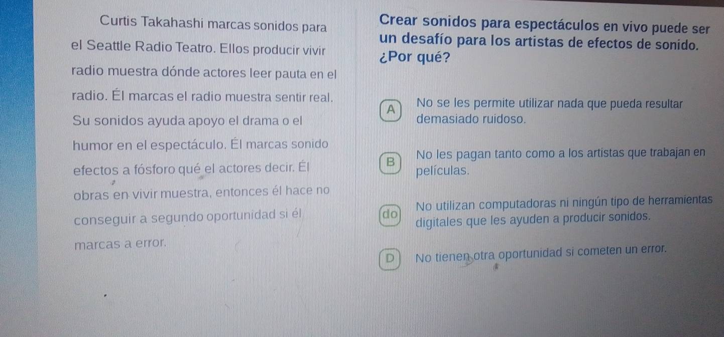 Curtis Takahashi marcas sonidos para Crear sonidos para espectáculos en vivo puede ser
un desafío para los artistas de efectos de sonido.
el Seattle Radio Teatro. Ellos producir vivir
¿Por qué?
radio muestra dónde actores leer pauta en el
radio. Él marcas el radio muestra sentir real.
A No se les permite utilizar nada que pueda resultar
Su sonidos ayuda apoyo el drama o el demasiado ruidoso.
humor en el espectáculo. Él marcas sonido
B No les pagan tanto como a los artistas que trabajan en
efectos a fósforo qué el actores decir. Él
películas.
obras en vivir muestra, entonces él hace no
conseguir a segundo oportunidad si él No utilizan computadoras ni ningún tipo de herramientas
do
digitales que les ayuden a producir sonidos.
marcas a error.
D ) No tienen otra oportunidad si cometen un error.