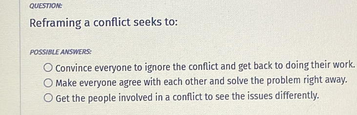 Reframing a conflict seeks to:
POSSIBLE ANSWERS:
Convince everyone to ignore the conflict and get back to doing their work.
Make everyone agree with each other and solve the problem right away.
Get the people involved in a conflict to see the issues differently.