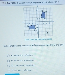 Test (CST): Transformations, Congruence, and Similarity, Part 1
Click here for long description
Note: Rotations are clockwise. Reflections are over the x- or yaxis.
A. Reflection, reflection
B. Reflection, translation
C. Translation, translation
D. Rotation, reflection