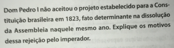 Dom Pedro I não aceitou o projeto estabelecido para a Cons- 
bituição brasileira em 1823, fato determinante na dissolução 
da Assembleia naquele mesmo ano. Explique os motivos 
dessa rejeição pelo imperador.