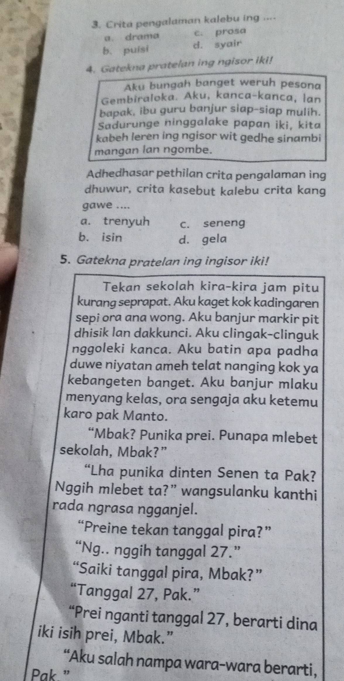 Crita pengalaman kalebu ing ....
a. drama c. prosa
b. puisi d. syair
4. Gatekna pratelan ing ngisor iki!
Aku bungah banget weruh pesona
Gembiraloka. Aku, kanca-kanca, lan
bapak, ibu guru banjur siap-siap mulih.
Sadurunge ninggalake papan iki, kita
kabeh leren ing ngisor wit gedhe sinambi
mangan lan ngombe.
Adhedhasar pethilan crita pengalaman ing
dhuwur, crita kasebut kalebu crita kang
gawe ....
a. trenyuh c. seneng
b. isin d. gela
5. Gatekna pratelan ing ingisor iki!
Tekan sekolah kira-kira jam pitu
kurang seprapat. Aku kaget kok kadingaren
sepi ora ana wong. Aku banjur markir pit
dhisik lan dakkunci. Aku clingak-clinguk
nggoleki kanca. Aku batin apa padha
duwe niyatan ameh telat nanging kok ya
kebangeten banget. Aku banjur mlaku
menyang kelas, ora sengaja aku ketemu
karo pak Manto.
“Mbak? Punika prei. Punapa mlebet
sekolah, Mbak?”
“Lha punika dinten Senen ta Pak?
Nggih mlebet ta?” wangsulanku kanthi
rada ngrasa ngganjel.
“Preine tekan tanggal pira?”
“Ng.. nggih tanggal 27.”
“Saiki tanggal pira, Mbak?”
“Tanggal 27, Pak.”
“Prei nganti tanggal 27, berarti dina
iki isih prei, Mbak.”
“Aku salah nampa wara-wara berarti,
Pak.”