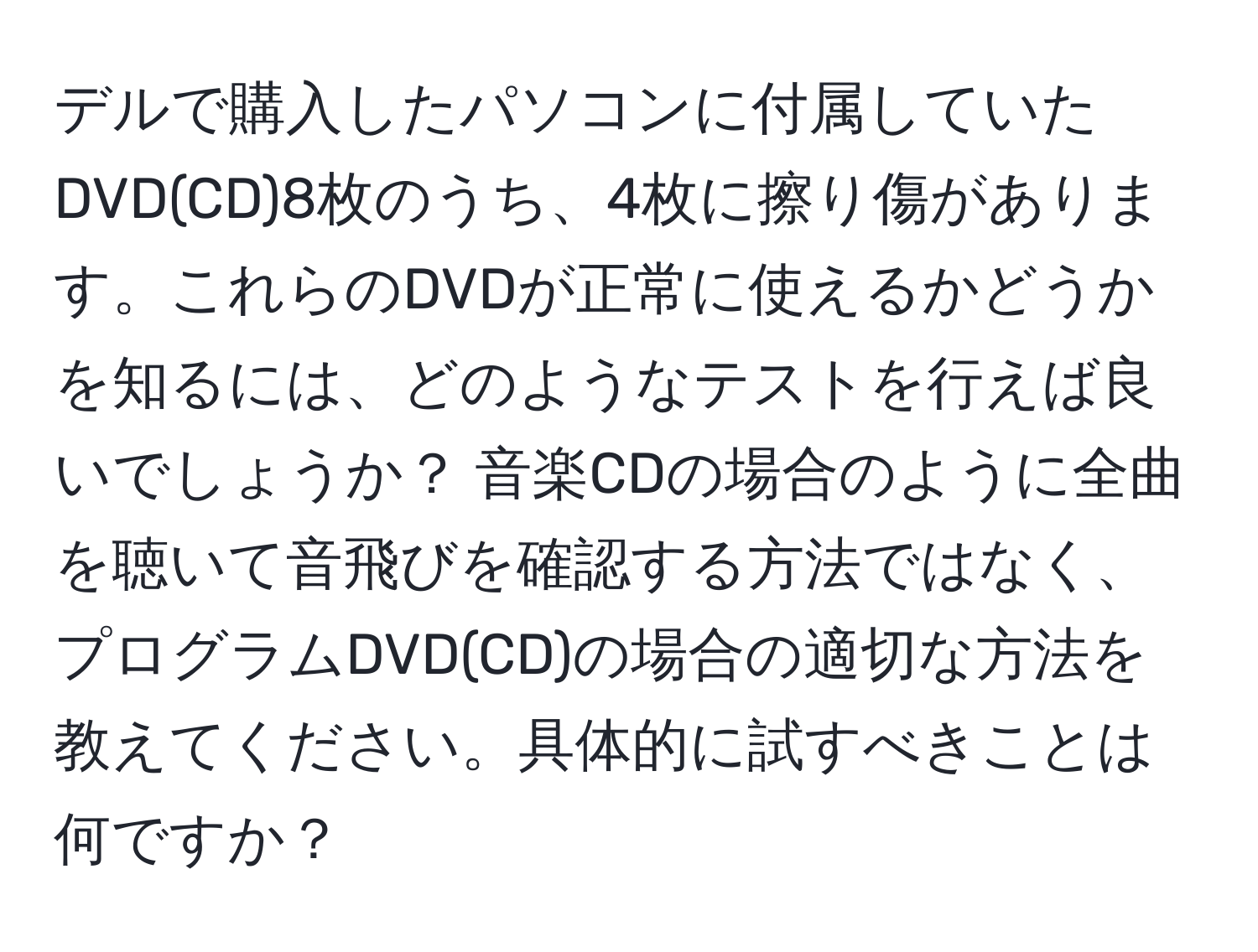 デルで購入したパソコンに付属していたDVD(CD)8枚のうち、4枚に擦り傷があります。これらのDVDが正常に使えるかどうかを知るには、どのようなテストを行えば良いでしょうか？ 音楽CDの場合のように全曲を聴いて音飛びを確認する方法ではなく、プログラムDVD(CD)の場合の適切な方法を教えてください。具体的に試すべきことは何ですか？