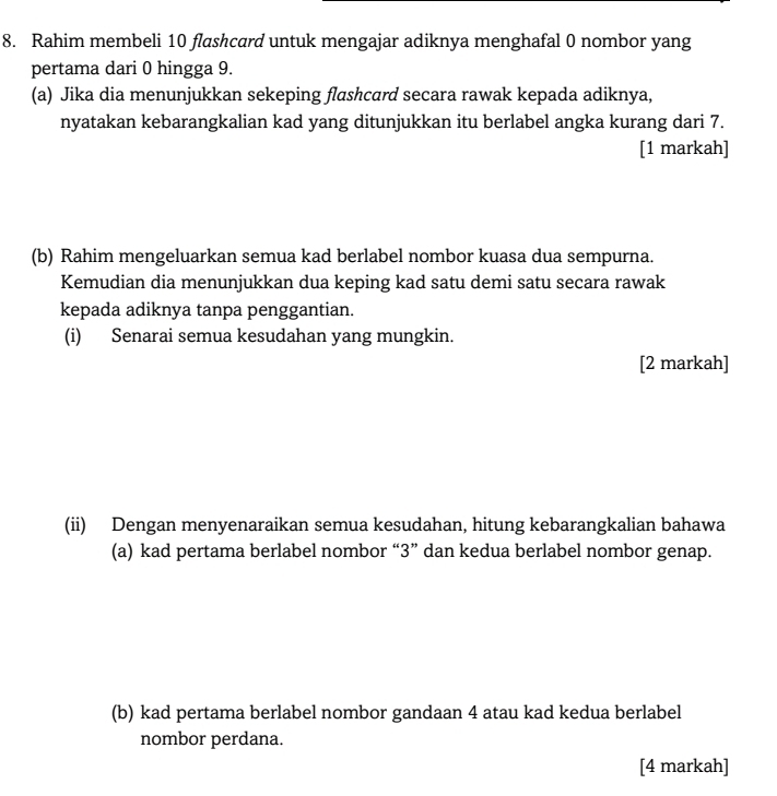 Rahim membeli 10 flashcard untuk mengajar adiknya menghafal 0 nombor yang 
pertama dari 0 hingga 9. 
(a) Jika dia menunjukkan sekeping flashcard secara rawak kepada adiknya, 
nyatakan kebarangkalian kad yang ditunjukkan itu berlabel angka kurang dari 7. 
[1 markah] 
(b) Rahim mengeluarkan semua kad berlabel nombor kuasa dua sempurna. 
Kemudian dia menunjukkan dua keping kad satu demi satu secara rawak 
kepada adiknya tanpa penggantian. 
(i) Senarai semua kesudahan yang mungkin. 
[2 markah] 
(ii) Dengan menyenaraikan semua kesudahan, hitung kebarangkalian bahawa 
(a) kad pertama berlabel nombor “ 3 ” dan kedua berlabel nombor genap. 
(b) kad pertama berlabel nombor gandaan 4 atau kad kedua berlabel 
nombor perdana. 
[4 markah]