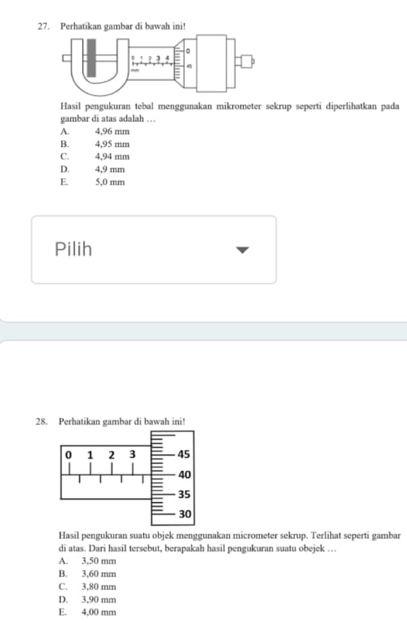 Perhatikan gambar di bawah ini!
Hasil pengukuran tebal menggunakan mikrometer sekrup seperti diperlihatkan pada
gambar di atas adalah ….
A. 4,96 mm
B. 4,95 mm
C. 4,94 mm
D. 4,9 mm
E. 5,0 mm
Pilih
28. Perhatikan gambar di bawah ini!
Hasil pengukuran suatu objek menggunakan micrometer sekrup. Terlihat seperti gambar
di atas. Dari hasil tersebut, berapakah hasil pengukuran suatu obejek …
A. 3,50 mm
B. 3,60 mm
C. 3,80 mm
D. 3,90 mm
E. 4,00 mm