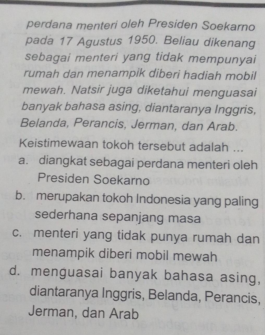 perdana menteri oleh Presiden Soekarno
pada 17 Agustus 1950. Beliau dikenang
sebagai menteri yang tidak mempunyai
rumah dan menampik diberi hadiah mobil
mewah. Natsir juga diketahui menguasai
banyak bahasa asing, diantaranya Inggris,
Belanda, Perancis, Jerman, dan Arab.
Keistimewaan tokoh tersebut adalah ...
a. diangkat sebagai perdana menteri oleh
Presiden Soekarno
b. merupakan tokoh Indonesia yang paling
sederhana sepanjang masa
c. menteri yang tidak punya rumah dan
menampik diberi mobil mewah
d. menguasai banyak bahasa asing,
diantaranya Inggris, Belanda, Perancis,
Jerman, dan Arab