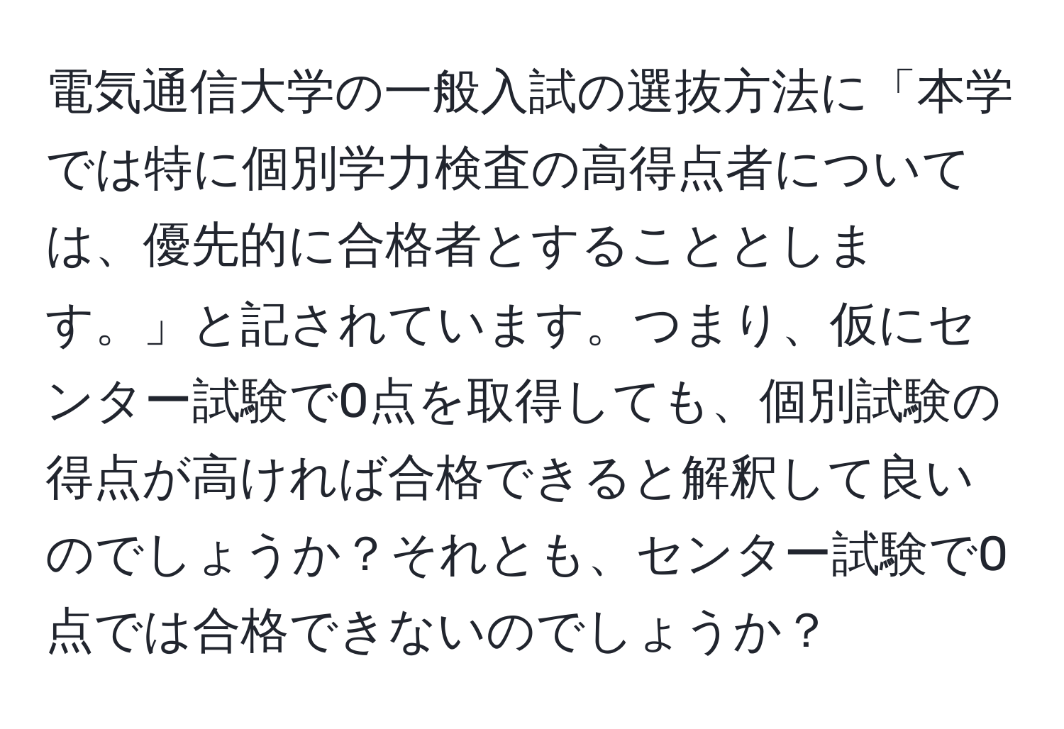 電気通信大学の一般入試の選抜方法に「本学では特に個別学力検査の高得点者については、優先的に合格者とすることとします。」と記されています。つまり、仮にセンター試験で0点を取得しても、個別試験の得点が高ければ合格できると解釈して良いのでしょうか？それとも、センター試験で0点では合格できないのでしょうか？