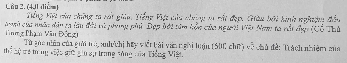 (4,0 điểm) 
Tiếng Việt của chúng ta rất giàu. Tiếng Việt của chúng ta rất đẹp. Giàu bởi kinh nghiệm đấu 
tranh của nhân dân ta lâu đời và phong phú. Đẹp bởi tâm hồn của người Việt Nam ta rất đẹp (Cố Thủ 
Tướng Phạm Văn Đồng) 
Từ góc nhìn của giới trẻ, anh/chị hãy viết bài văn nghị luận (600 chữ) về chủ đề: Trách nhiệm của 
thế hệ trẻ trong việc giữ gìn sự trong sáng của Tiếng Việt.