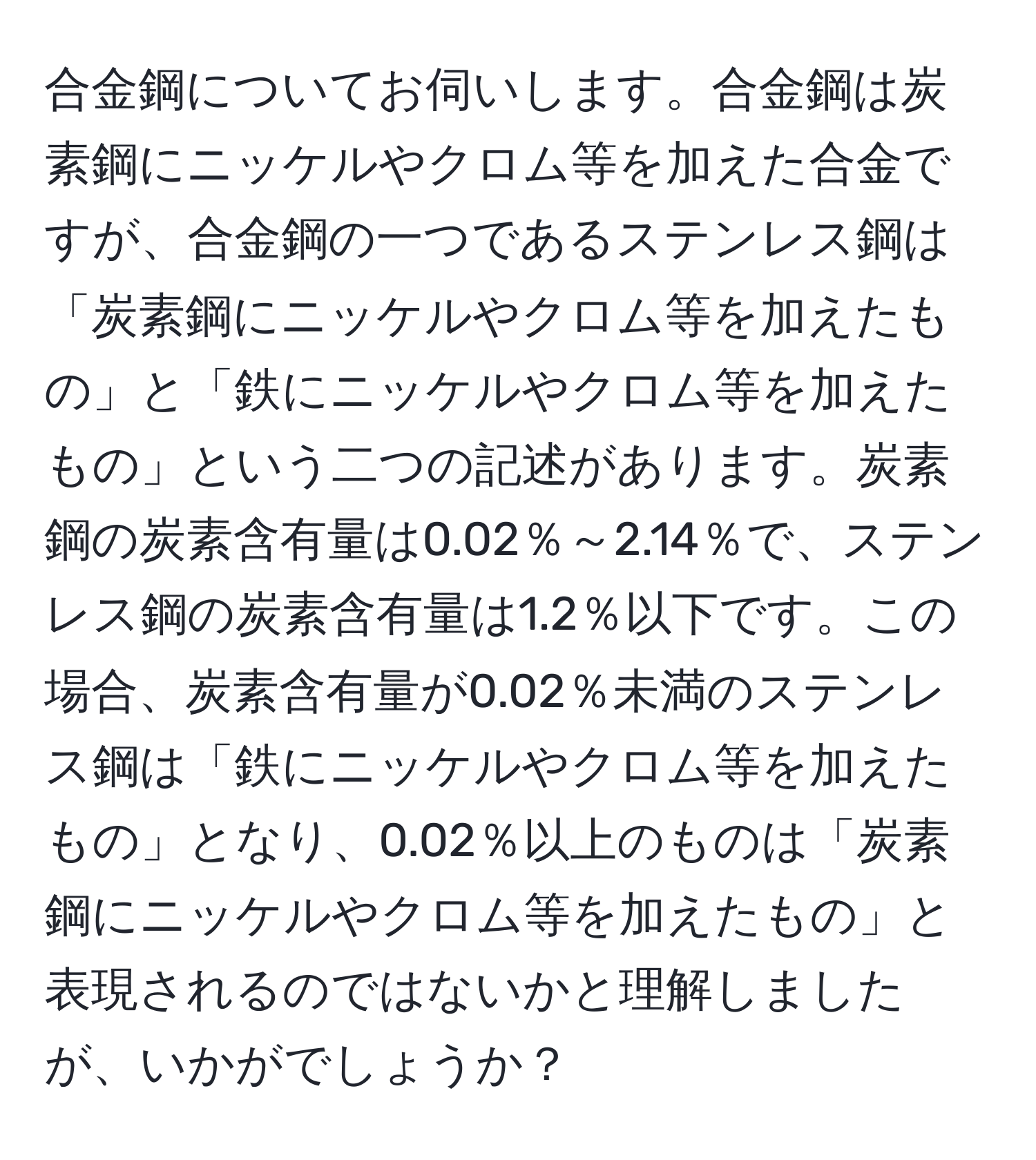 合金鋼についてお伺いします。合金鋼は炭素鋼にニッケルやクロム等を加えた合金ですが、合金鋼の一つであるステンレス鋼は「炭素鋼にニッケルやクロム等を加えたもの」と「鉄にニッケルやクロム等を加えたもの」という二つの記述があります。炭素鋼の炭素含有量は0.02％～2.14％で、ステンレス鋼の炭素含有量は1.2％以下です。この場合、炭素含有量が0.02％未満のステンレス鋼は「鉄にニッケルやクロム等を加えたもの」となり、0.02％以上のものは「炭素鋼にニッケルやクロム等を加えたもの」と表現されるのではないかと理解しましたが、いかがでしょうか？