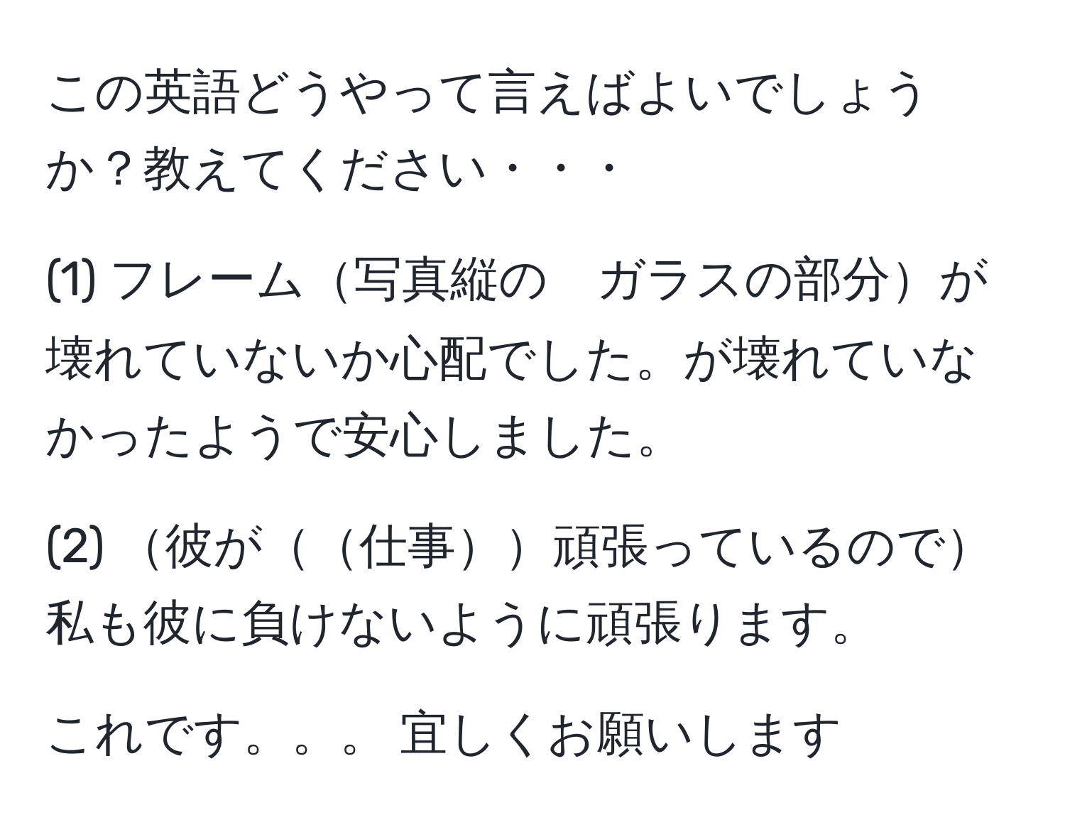 この英語どうやって言えばよいでしょうか？教えてください・・・  

(1) フレーム写真縦の　ガラスの部分が壊れていないか心配でした。が壊れていなかったようで安心しました。  

(2) 彼が仕事頑張っているので私も彼に負けないように頑張ります。  

これです。。。 宜しくお願いします