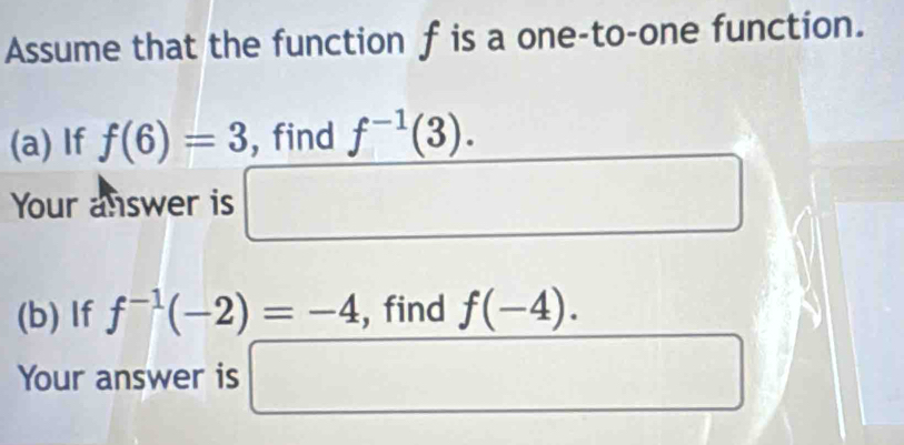 Assume that the function f is a one-to-one function. 
(a) If f(6)=3 , find f^(-1)(3). 
Your answer is □ . 
(b) If f^(-1)(-2)=-4 , find f(-4). 
Your answer is □