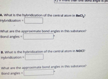 more than one baka angle is p o 
A. What is the hybridization of the central atom in BeCl_2
Hybridization =□
What are the approximate bond angles in this substance? 
Bond angles =□°
B. What is the hybridization of the central atom in NOCI? 
Hybridization =□
What are the approximate bond angles in this substance? 
Bond angles =□°