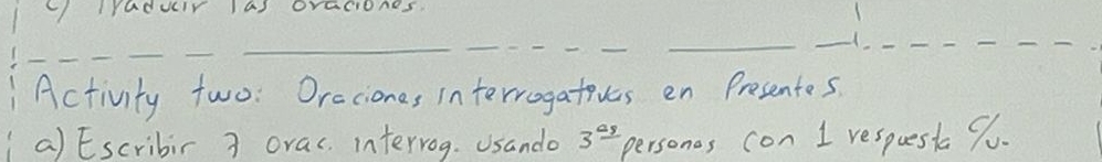 radur 1a) oraciones. 
___ 
__ 
_ 
_ 
_ 
Activity two: Oraciones interrogatives en Presentes. 
a) Escribir 3 orac. intervog. Usando 3^(_ a_9) persones con I respuest 9u.