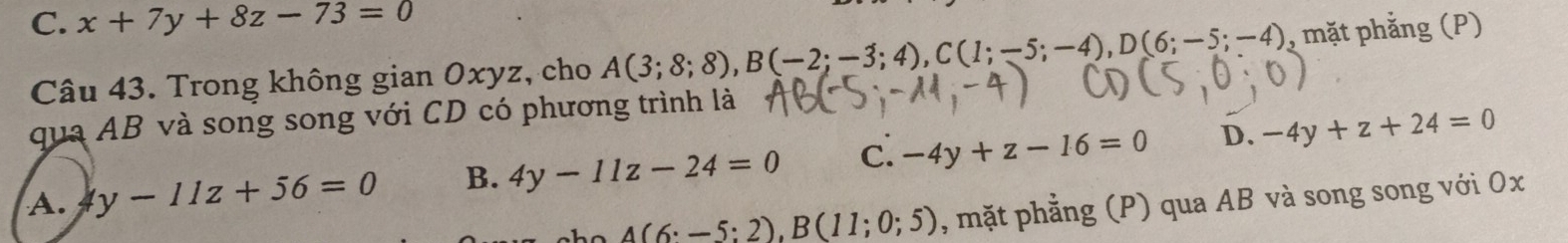 C. x+7y+8z-73=0
Câu 43. Trong không gian Oxyz, cho A(3;8;8), B(-2;-3;4), C(1;-5;-4), D(6;-5;-4) , mặt phẳng (P)
qua AB và song song với CD có phương trình là
A. y-11z+56=0 B. 4y-11z-24=0 C. -4y+z-16=0 D. -4y+z+24=0
_ A(6:-5:2), B(11;0;5) , mặt phẳng (P) qua AB và song song với Ox