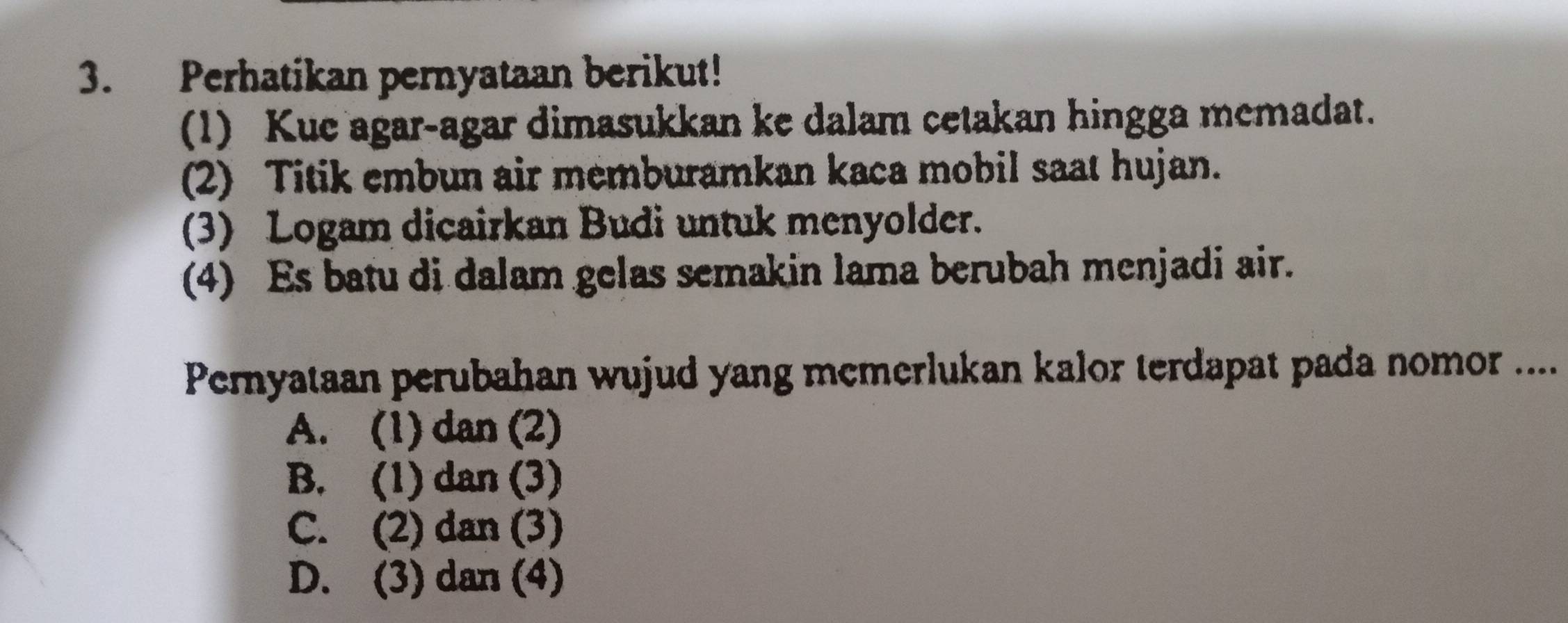 Perhatikan pernyataan berikut!
(1) Kue agar-agar dimasukkan ke dalam cetakan hingga memadat.
(2) Titik embun air memburamkan kaca mobil saat hujan.
(3) Logam dicairkan Budi untuk menyolder.
(4) Es batu di dalam gelas semakin lama berubah menjadi air.
Pernyataan perubahan wujud yang memerlukan kalor terdapat pada nomor ....
A. (1) dan (2)
B. (1) dan (3)
C. (2) dan (3)
D. (3) dan (4)