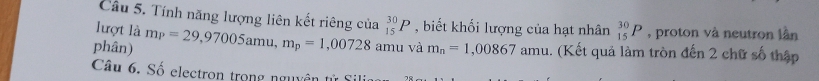 Tính năng lượng liên kết riêng của 
lượt là 
phân) m_P=29,97005amu, m_p=1,00728amu _(15)^(30)P , biết khối lượng của hạt nhân _(15)^(30)P , proton và neutron lần 
và m_n=1,00867amu. (Kết quả làm tròn đến 2 chữ số thập 
Câu 6. Số electron trong nguyên tử