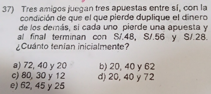 Tres amigos juegan tres apuestas entre sí, con la
condición de que el que pierde duplique el dínero
de los demás, si cada uno pierde una apuesta y
al final terminan con S/.48, S/.56 y S/.28.
¿Cuánto tenían inicialmente?
a) 72, 40 y 20 b) 20, 40 y 62
c) 80, 30 y 12 d) 20, 40 y 72
e) 62, 45 y 25