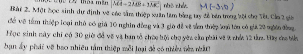 trục Đx thỏa mãn |vector MA+2vector MB+3vector MC| nhỏ nhất. 
Bài 2. Một học sinh dự định vẽ các tầm thiệp xuân làm bằng tay đề bán trong hội chợ Tết. Cần 2 giờ 
đề vẽ tấm thiệp loại nhỏ có giá 10 nghìn đồng và 3 giờ đề vẽ tấm thiệp loại lớn có giá 20 nghìn đồng. 
Học sinh này chỉ có 30 giờ đồ vẽ và ban tổ chức hội chợ yêu cầu phải vẽ ít nhất 12 tấm. Hãy cho biết 
ban ấy phải vẽ bao nhiêu tấm thiệp mỗi loại đề có nhiều tiền nhất?