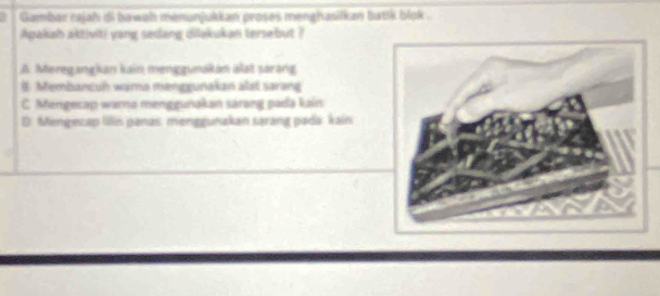 Gambar cajah di bawah menunjukkan proses menghasilkan batk blok .
Apakah aktiviti yang sedang dilakukan tersebut ?
A. Meregangian kain menggunakan alat sarang
B. Membancuh warna menggunakan alst sarang
C. Mengecap warna menggunakan sárəng pada kain
D: Mengecap lilin panas. menggunakan sarang pada kain