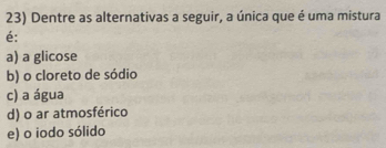 Dentre as alternativas a seguir, a única que é uma mistura
é:
a) a glicose
b) o cloreto de sódio
c) a água
d) o ar atmosférico
e) o iodo sólido