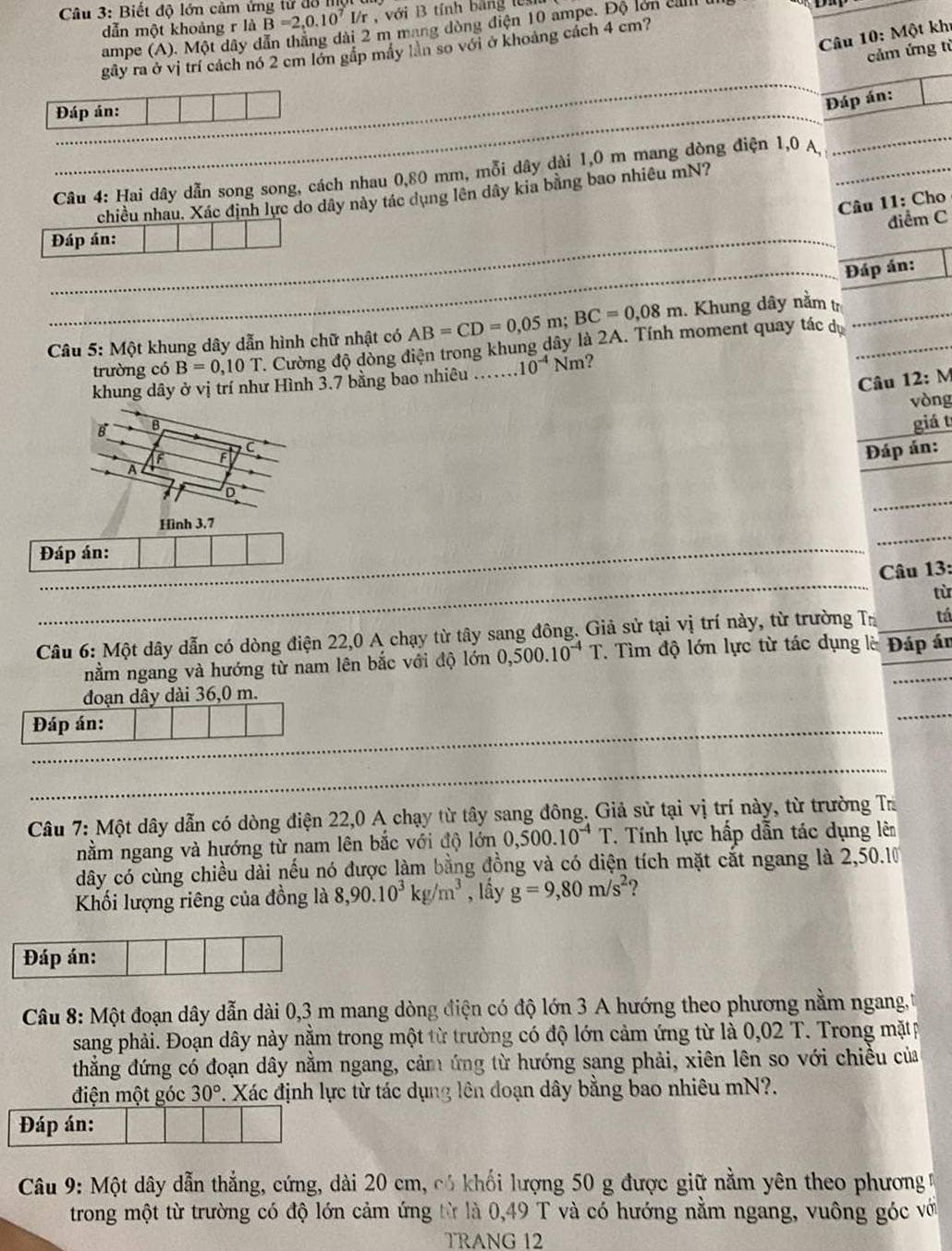 Biết độ lớn cảm ứng tử đồ 
dẫn một khoảng r là B=2,0.10^7 /r , với B tính bằng  l 
ampe (A). Một dây dẫn thắng dài 2 m mang dòng điện 10 ampe. Độ lớn ell
Câu 10: Một khi
gây ra ở vị trí cách nó 2 cm lớn gấp máy lần so với ở khoảng cách 4 cm?
cảm ứng từ
_
Đáp án:
Đáp án:
Câu 4: Hai dây dẫn song song, cách nhau 0,80 mm, mỗi dây dài 1,0 m mang dòng điện 1,0 A,_
_
chiều nhau. Xác định lực do dây này tác dụng lên dây kia bằng bao nhiêu mN?
_
Câu 11: Cho
điểm C
Đáp án:
_
_
Đáp án:
Câu 5: Một khung dây dẫn hình chữ nhật có AB=CD=0,05 m; BC=0,08m. Khung dây nằm t_
trường có B=0,10T T. Cường độ dòng điện trong khung dây là 2A. Tính moment quay tác dự
khung dây ở vị trí như Hình 3.7 bằng bao nhiêu 10^(-4)Nm ?
Câu 12:N
vòng
B B
giá t
C
F
Đáp án:
A
_
D
Hình 3.7
Đáp án:
Câu 13:
từ
Câu 6: Một dây dẫn có dòng điện 22,0 A chạy từ tây sang đông. Giả sử tại vị trí này, từ trường Tị tá
nằm ngang và hướng từ nam lên bắc với độ lớn 0,500.10^(-4)T. Tìm độ lớn lực từ tác dụng là Đáp án
đoạn dây dài 36,0 m.
Đáp án:
Câu 7: Một dây dẫn có dòng điện 22,0 A chạy từ tây sang đông. Giả sử tại vị trí này, từ trường Ta
nằm ngang và hướng từ nam lên bắc với độ lớn 0,500.10^(-4)T T. Tính lực hấp dẫn tác dụng lên
dây có cùng chiều dài nếu nó được làm bằng đồng và có diện tích mặt cắt ngang là 2,50.10
Khối lượng riêng của đồng là 8,90.10^3kg/m^3 , lầy g=9,80m/s^2 ?
Đáp án:
Câu 8: Một đoạn dây dẫn dài 0,3 m mang dòng điện có độ lớn 3 A hướng theo phương nằm ngang,
sang phải. Đoạn dây này nằm trong một từ trường có độ lớn cảm ứng từ là 0,02 T. Trong mặtp
thẳắng đứng có đoạn dây nằm ngang, cảm ứng từ hướng sang phải, xiên lên so với chiều của
điện một góc 30° 7. Xác định lực từ tác dụng lên đoạn dây bằng bao nhiêu mN?.
Đáp án:
Câu 9: Một dây dẫn thẳng, cứng, dài 20 cm, có khối lượng 50 g được giữ nằm yên theo phương 
trong một từ trường có độ lớn cảm ứng từ là 0,49 T và có hướng nằm ngang, vuông góc với
TRANG 12