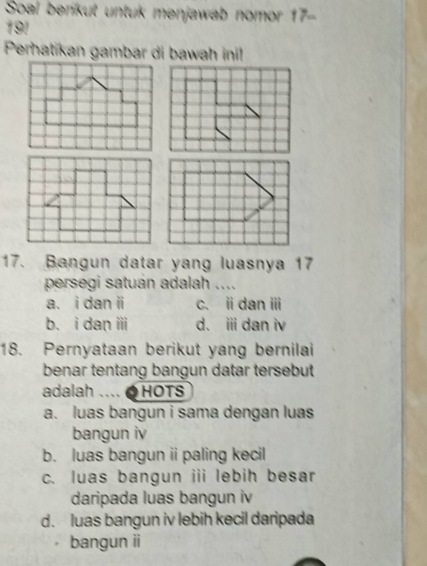 Soal berikut untuk menjawab nomor 17-
191
Perhatikan gambar di bawah ini!
17. Bangun datar yang luasnya 17
persegi satuan adalah ....
a. i dan ii c. idan ⅲ
b. i dan ii d. i dan iv
18. Pernyataan berikut yang bernilai
benar tentang bangun datar tersebut
adalah .... O HOTS
a. luas bangun i sama dengan luas
bangun iv
b. luas bangun ii paling kecil
c. luas bangun iii lebih besar
daripada luas bangun iv
d. luas bangun iv lebih kecil daripada
bangun ii