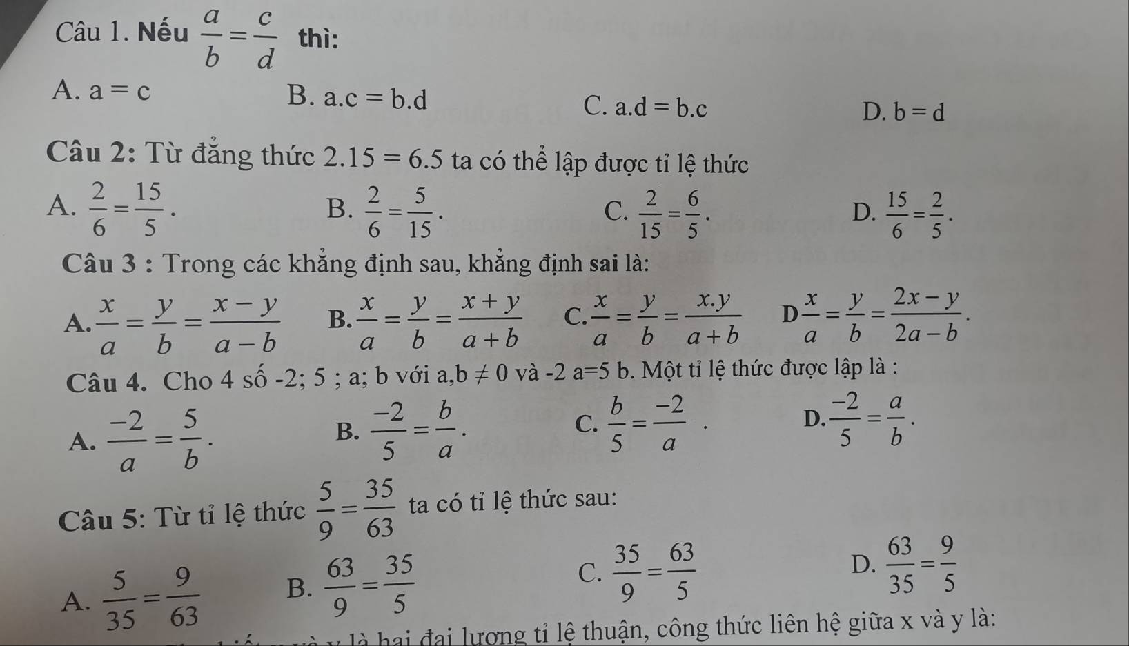 Nếu  a/b = c/d  thì:
A. a=c
B. a.c=b.d
C. a.d=b.c D. b=d
Câu 2: Từ đẳng thức 2.15=6.5 ta có thể lập được tỉ lệ thức
A.  2/6 = 15/5 .  2/6 = 5/15 .  2/15 = 6/5 .  15/6 = 2/5 .
B.
C.
D.
Câu 3 : Trong các khẳng định sau, khẳng định sai là:
A.  x/a = y/b = (x-y)/a-b  B.  x/a = y/b = (x+y)/a+b  C.  x/a = y/b = (x.y)/a+b  D  x/a = y/b = (2x-y)/2a-b .
Câu 4. Cho 4 số -2; 5 ; a; b với a, b!= 0 và -2 a=5 b 5. Một tỉ lệ thức được lập là :
A.  (-2)/a = 5/b .
B.  (-2)/5 = b/a .
C.  b/5 = (-2)/a .  (-2)/5 = a/b .
D.
Câu 5: Từ tỉ lệ thức  5/9 = 35/63  ta có tỉ lệ thức sau:
A.  5/35 = 9/63 
B.  63/9 = 35/5 
C.  35/9 = 63/5 
D.  63/35 = 9/5 
h đ   ương tỉ lệ thuận, công thức liên hệ giữa x và y là: