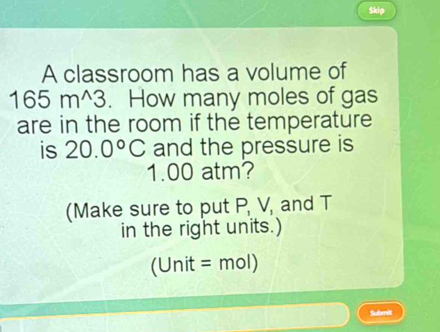 Skip 
A classroom has a volume of
165m^(wedge)3. How many moles of gas 
are in the room if the temperature 
is 20.0°C and the pressure is
1.00 atm? 
(Make sure to put P, V, and T
in the right units.)
1 Unit =mol)
Submit