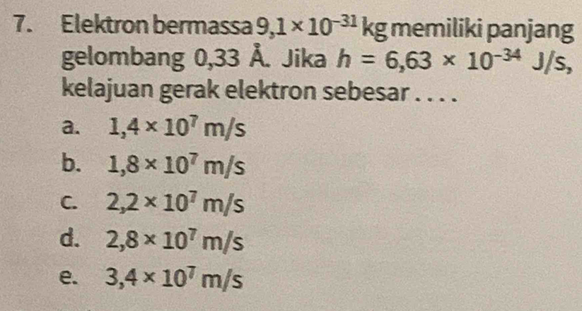 Elektron bermassa 9,1* 10^(-31) kg memiliki panjang
gelombang 0,33 Å. Jika h=6,63* 10^(-34)J/s, 
kelajuan gerak elektron sebesar . . . .
a. 1,4* 10^7m/s
b. 1,8* 10^7m/s
C. 2,2* 10^7m/s
d. 2,8* 10^7m/s
e. 3,4* 10^7m/s