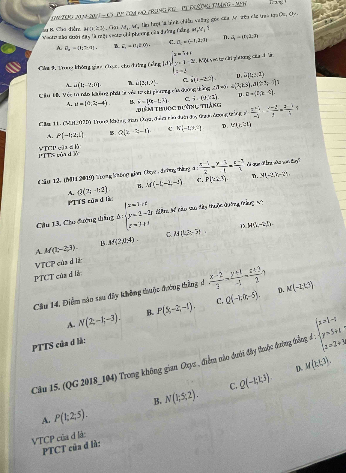 THPTOG 2024-2025 - C5. PP TOA ĐO TRONG KG - PT ĐƯỜNG THẢNG - NPH Trang 7
au 8. Cho điểm M(1;2;3). Gọi M_1,M_2 lần lượt là hình chiếu vuông góc của Mô trên các trục tọa
Ox,O y .
Vectơ nào dưới đây là một vectơ chỉ phương của đường thẳng M M,?
A. overline u_2=(1;2;0). B. vector u_3=(1;0;0). C. vector u_4=(-1;2;0) D. vector u_1=(0;2;0)
Câu 9. Trong không gian Oxyz , cho đường thẳng (d) beginarrayl x=3+t y=1-2t z=2endarray.. Một vec tơ chỉ phương của d là:
A. vector u(1;-2;0). B. vector u(3;1;2). C. vector u(1;-2;2). D. vector u(1;2;2).
Câu 10. Véc tơ nào không phải là véc tơ chỉ phương của đường thẳng AB với A(2;1;3),B(2;3;-1) ?
A. vector u=(0;2;-4). B. vector u=(0;-1;2). C. vector u=(0;1;2). D. vector u=(0;1;-2).
điêM thuộc đườnG tháng
Câu 11. (MH2020) Trong không gian Oxyz, điểm nào dưới đây thuộc đường thẳng d d: (x+1)/-1 = (y-2)/3 = (z-1)/3  ？
A. P(-1;2;1). B. Q(1;-2;-1). C. N(-1;3;2). D. M(1;2;1)
VTCP của d là:
PTTS của d là:
Câu 12. (MH 2019) Trong không gian Oxyz , đường thẳng d :  (x-1)/2 = (y-2)/-1 = (z-3)/2  đi qua điểm nào sau đây?
A. Q(2;-1;2). B. M(-1;-2;-3). C. P(1;2;3). D. N(-2;1;-2).
PTTS của d là:
Câu 13. Cho đường thẳng △ :beginarrayl x=1+t y=2-2t z=3+tendarray. điểm M nào sau đây thuộc đường thẳng △?
D M(1;-2;1).
C.
A. M(1;-2;3). B. M(2;0;4). M(1;2;-3).
VTCP của d là:
PTCT của d là:
D. M(-2;1;3).
Câu 14. Điểm nào sau đây không thuộc đường thẳng đ : (x-2)/3 = (y+1)/-1 = (z+3)/2  ?
C.
A. N(2;-1;-3). B. P(5;-2;-1). Q(-1;0;-5).
PTTS của d là:
Câu 15. (QG 2018_104) Trong không gian Oxyz , điểm nào dưới đây thuộc đường thẳn d:beginarrayl x=1-t y=5+t z=2+3endarray.
D. M(1;1;3).
B. N(1;5;2). C. Q(-1;1;3).
A. P(1;2;5).
VTCP của d là:
PTCT của d là: