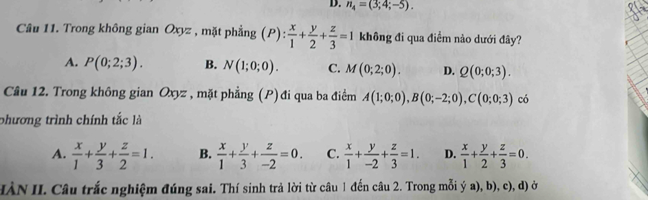 n_4=(3;4;-5). 
Câu 11. Trong không gian Oxyz , mặt phẳng (P):  x/1 + y/2 + z/3 =1 không đi qua điềm nào dưới đây?
A. P(0;2;3). B. N(1;0;0). C. M(0;2;0). D. Q(0;0;3). 
Câu 12. Trong không gian Oxyz , mặt phẳng (P)đi qua ba điểm A(1;0;0), B(0;-2;0), C(0;0;3) có
phương trình chính tắc là
A.  x/1 + y/3 + z/2 =1. B.  x/1 + y/3 + z/-2 =0. C.  x/1 + y/-2 + z/3 =1. D.  x/1 + y/2 + z/3 =0. 
HÀN II. Câu trắc nghiệm đúng sai. Thí sinh trả lời từ câu 1 đến câu 2. Trong mỗi ý a), b), c), d) ở