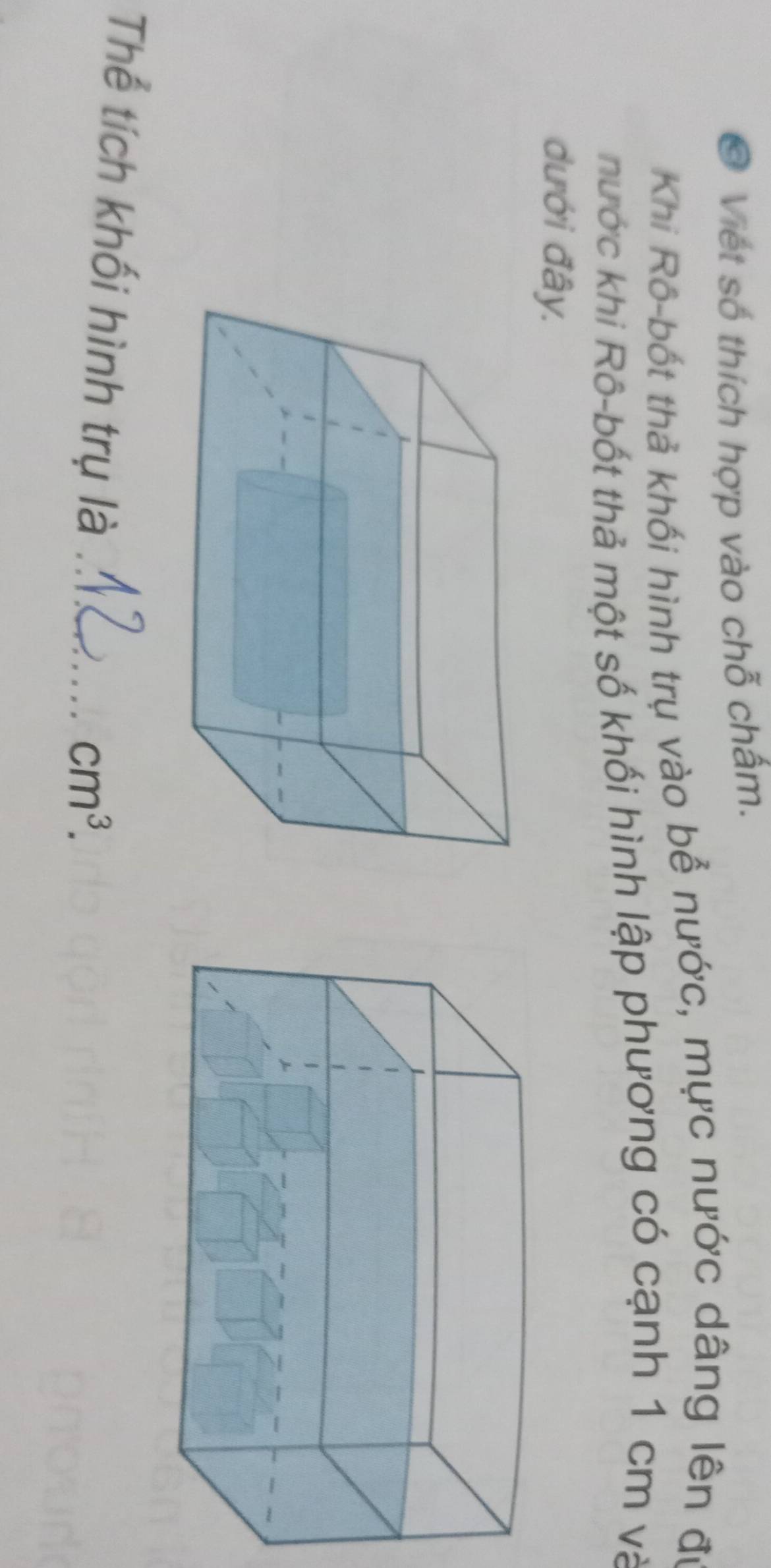 Viết số thích hợp vào chỗ chấm. 
Khi Rô-bốt thả khối hình trụ vào bể nước, mực nước dâng lên đự 
hước khi Rô-bốt thả một số khối hình lập phương có cạnh 1 cm và 
dưới đây. 
Thể tích khối hình trụ là_
cm^3.
