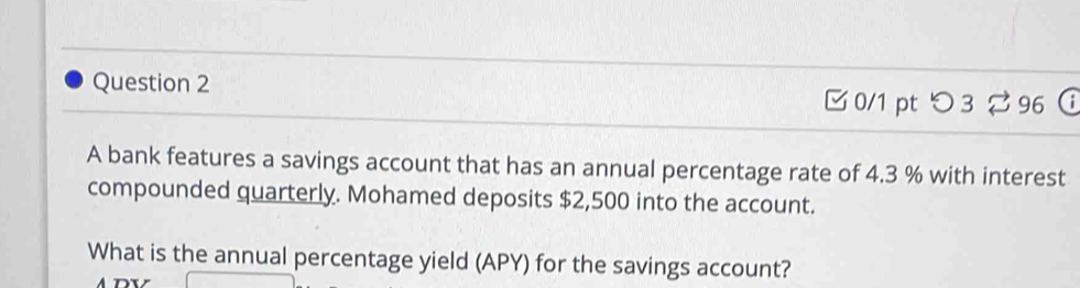 □ 0/1 pt つ 3 % 96  
A bank features a savings account that has an annual percentage rate of 4.3 % with interest 
compounded quarterly. Mohamed deposits $2,500 into the account. 
What is the annual percentage yield (APY) for the savings account?