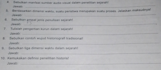 Sebutkan manfaat sumber audio visual dalam penelitian sejarah! 
Jawab: 
_ 
5. Berdasarkan dimensi waktu, suatu peristiwa merupakan suatu proses. Jelaskan maksudnya! 
Jawab: 
_ 
6. Sebutkan empat jenis penulisan sejarah! 
Jawab:_ 
7. Tulislah pengertian kurun dalam sejarah! 
Jawab:_ 
8. Sebutkan contoh wujud historiografi tradisional! 
Jawab: 
_ 
9. Sebutkan tiqa dimensi waktu dalam sejarah! 
Jawab:_ 
10. Kemukakan definisi penelitian historis! 
Jawab:_