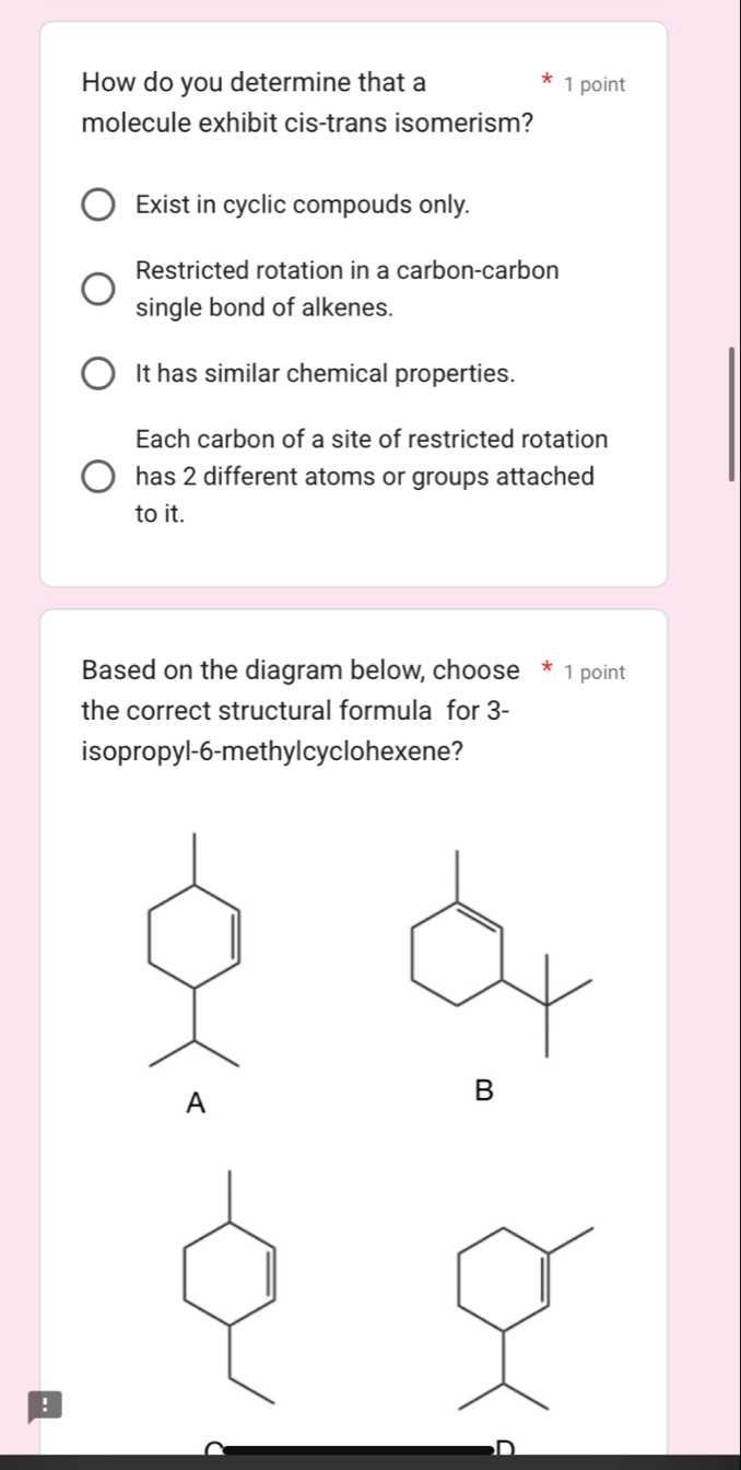 How do you determine that a 1 point
molecule exhibit cis-trans isomerism?
Exist in cyclic compouds only.
Restricted rotation in a carbon-carbon
single bond of alkenes.
It has similar chemical properties.
Each carbon of a site of restricted rotation
has 2 different atoms or groups attached
to it.
Based on the diagram below, choose * 1 point
the correct structural formula for 3 -
isopropyl- 6 -methylcyclohexene?
A
B